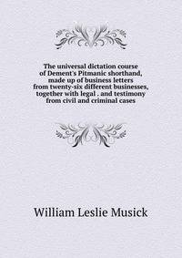 The universal dictation course of Dement's Pitmanic shorthand, made up of business letters from twenty-six different businesses, together with legal . and testimony from civil and criminal cases