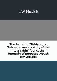 The hermit of Siskiyou, or, Twice-old man: a story of the "lost cabin" found, the fountain of perpetual youth revived, etc