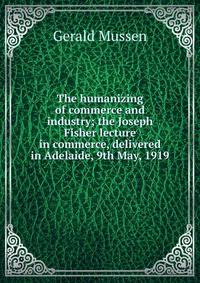 The humanizing of commerce and industry; the Joseph Fisher lecture in commerce, delivered in Adelaide, 9th May, 1919