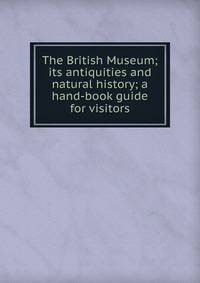 The British Museum; its antiquities and natural history; a hand-book guide for visitors