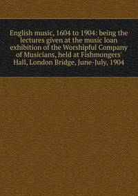 English music, 1604 to 1904: being the lectures given at the music loan exhibition of the Worshipful Company of Musicians, held at Fishmongers' Hall, London Bridge, June-July, 1904