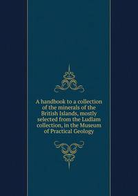 A handbook to a collection of the minerals of the British Islands, mostly selected from the Ludlam collection, in the Museum of Practical Geology