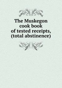 The Muskegon cook book of tested receipts, (total abstinence)