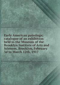 Early American paintings; catalogue of an exhibition held in the Museum of the Brooklyn Institute of Arts and Sciences, Brooklyn, February 3d to March 12th, 1917