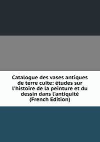 Catalogue des vases antiques de terre cuite: ?tudes sur l'histoire de la peinture et du dessin dans l'antiquit? (French Edition)