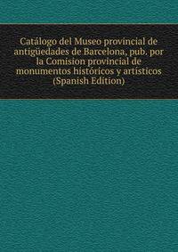 Catalogo del Museo provincial de antiguedades de Barcelona, pub. por la Comision provincial de monumentos historicos y artisticos (Spanish Edition)