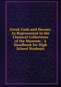 Greek Gods and Heroes: As Represented in the Classical Collections of the Museum : A Handbook for High School Students