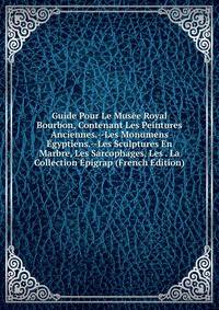 Guide Pour Le Musee Royal Bourbon, Contenant Les Peintures Anciennes.--Les Monumens Egyptiens.--Les Sculptures En Marbre, Les Sarcophages, Les . La Collection Epigrap (French Edition)
