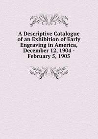 A Descriptive Catalogue of an Exhibition of Early Engraving in America, December 12, 1904 - February 5, 1905