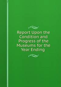 Report Upon the Condition and Progress of the Museums for the Year Ending .