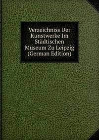 Verzeichniss Der Kunstwerke Im Stadtischen Museum Zu Leipzig (German Edition)