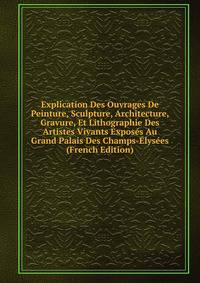 Explication Des Ouvrages De Peinture, Sculpture, Architecture, Gravure, Et Lithographie Des Artistes Vivants Exposes Au Grand Palais Des Champs-Elysees (French Edition)