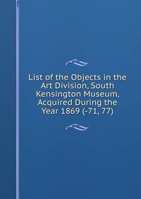 List of the Objects in the Art Division, South Kensington Museum, Acquired During the Year 1869 (-71, 77).