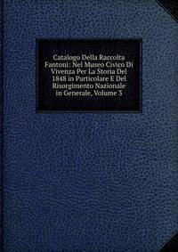 Catalogo Della Raccolta Fantoni: Nel Museo Civico Di Vivenza Per La Storia Del 1848 in Particolare E Del Risorgimento Nazionale in Generale, Volume 3