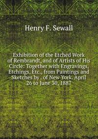 Exhibition of the Etched Work of Rembrandt, and of Artists of His Circle: Together with Engravings, Etchings, Etc., from Paintings and Sketches by . of New York. April 26 to June 30, 1887