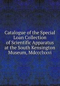 Catalogue of the Special Loan Collection of Scientific Apparatus at the South Kensington Museum, Mdccclxxvi.