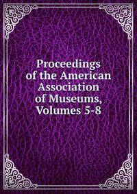 Proceedings of the American Association of Museums, Volumes 5-8