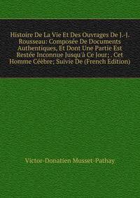 Histoire De La Vie Et Des Ouvrages De J.-J. Rousseau: Compos?e De Documents Authentiques, Et Dont Une Partie Est Rest?e Inconnue Jusqu'? Ce Jour; . Cet Homme C??bre; Suivie De (French Edition)