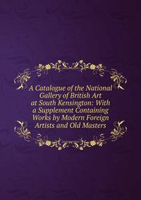 A Catalogue of the National Gallery of British Art at South Kensington: With a Supplement Containing Works by Modern Foreign Artists and Old Masters