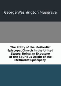 The Polity of the Methodist Episcopal Church in the United States: Being an Exposure of the Spurious Origin of the Methodist Episcipacy .