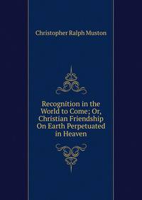 Recognition in the World to Come; Or, Christian Friendship On Earth Perpetuated in Heaven