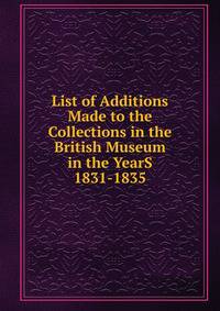 List of Additions Made to the Collections in the British Museum in the YearS 1831-1835.
