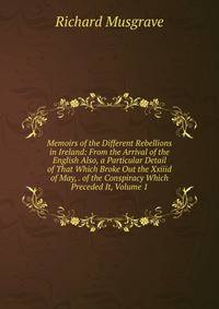 Memoirs of the Different Rebellions in Ireland: From the Arrival of the English Also, a Particular Detail of That Which Broke Out the Xxiiid of May, . of the Conspiracy Which Preceded It, Volume 1