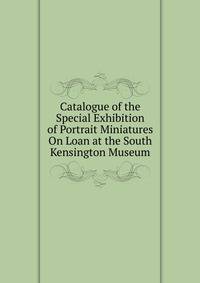Catalogue of the Special Exhibition of Portrait Miniatures On Loan at the South Kensington Museum