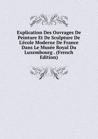 Explication Des Ouvrages De Peinture Et De Sculpture De L'?cole Moderne De France Dans Le Mus?e Royal Du Luxembourg . (French Edition)