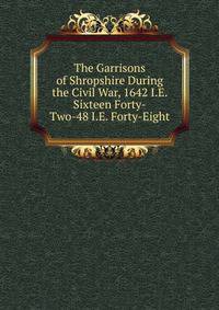 The Garrisons of Shropshire During the Civil War, 1642 I.E. Sixteen Forty-Two-48 I.E. Forty-Eight