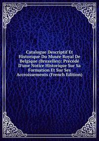 Catalogue Descriptif Et Historique Du Mus?e Royal De Belgique (Bruxelles): Pr?c?d? D'une Notice Historique Sur Sa Formation Et Sur Ses Accroissements (French Edition)