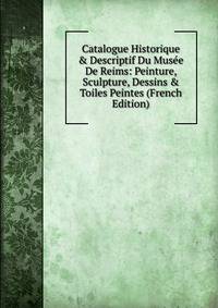 Catalogue Historique &amp; Descriptif Du Mus?e De Reims: Peinture, Sculpture, Dessins &amp; Toiles Peintes (French Edition)