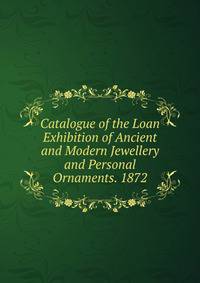 Catalogue of the Loan Exhibition of Ancient and Modern Jewellery and Personal Ornaments. 1872