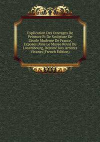 Explication Des Ouvrages De Peinture Et De Sculpture De L'?cole Moderne De France, Expos?s Dans Le Mus?e Royal Du Luxembourg, Destin? Aux Artistes Vivants (French Edition)