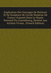 Explication Des Ouvrages De Peinture Et De Sculpture De L'?cole Moderne De France: Expos?s Dans Le Mus?e National Du Luxembourg, Destin? Aux Artistes Vivans . (French Edition)