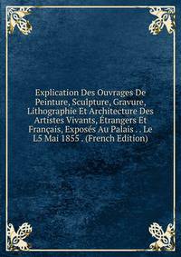 Explication Des Ouvrages De Peinture, Sculpture, Gravure, Lithographie Et Architecture Des Artistes Vivants, Etrangers Et Francais, Exposes Au Palais . . Le L5 Mai 1855 . (French Edition)