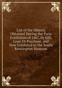 List of the Objects Obtained During the Paris Exhibition of 1867, by Gift, Loan Or Purchase, and Now Exhibited in the South Kensington Museum