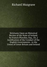 Strictures Upon an Historical Review of the State of Ireland, by Francis Plowden, Esq., Or, a Justification of the Conduct of the English Governments . to the Union of Great-Britain and Ireland