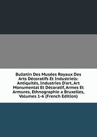 Bulletin Des Mus?es Royaux Des Arts D?coratifs Et Industriels: Antiquit?s, Industries D'art, Art Monumental Et D?coratif, Armes Et Armures, Ethnographie a Bruxelles, Volumes 1-6 (French Edition)