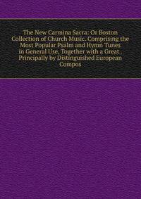 The New Carmina Sacra: Or Boston Collection of Church Music. Comprising the Most Popular Psalm and Hymn Tunes in General Use, Together with a Great . Principally by Distinguished European Compos
