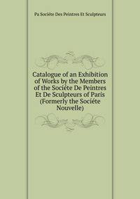 Catalogue of an Exhibition of Works by the Members of the Societe De Peintres Et De Sculpteurs of Paris (Formerly the Societe Nouvelle).
