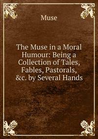 The Muse in a Moral Humour: Being a Collection of Tales, Fables, Pastorals, &amp;c. by Several Hands