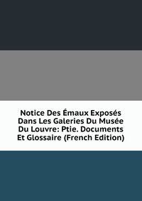 Notice Des Emaux Exposes Dans Les Galeries Du Musee Du Louvre: Ptie. Documents Et Glossaire (French Edition)