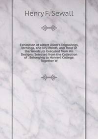 Exhibition of Albert D?rer's Engravings, Etchings, and Dry-Points, and Most of the Woodcuts Executed from His Designs: Selected from the Collection of . Belonging to Harvard College. Together W