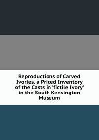 Reproductions of Carved Ivories. a Priced Inventory of the Casts in 'fictile Ivory' in the South Kensington Museum