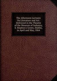 The Afternoon Lectures On Literature and Art: Delivered in the Theatre of the Museum of Industry, S. Stephen's Green, Dublin, in April and May, 1864
