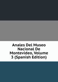 Anales Del Museo Nacional De Montevideo, Volume 3 (Spanish Edition)