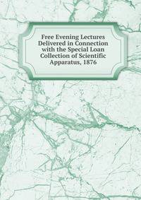 Free Evening Lectures Delivered in Connection with the Special Loan Collection of Scientific Apparatus, 1876