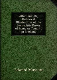 Altar Sins: Or, Historical Illustrations of the Eucharistic Errors of Rome As Taught . in England