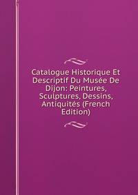 Catalogue Historique Et Descriptif Du Musee De Dijon: Peintures, Sculptures, Dessins, Antiquites (French Edition)